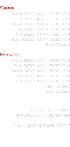  Sales Mon 9:00 AM - 7:00 PM Tue 9:00 AM - 7:00 PM Wed 9:00 AM - 7:00 PM Thu 9:00 AM - 7:00 PM Fri 9:00 AM - 7:00 PM Sat 10:00 AM - 5:00 PM Sun Closed Service Mon 9:00 AM - 5:00 PM Tue 9:00 AM - 5:00 PM Wed 9:00 AM - 5:00 PM Thu 9:00 AM - 5:00 PM Fri 9:00 AM - 5:00 PM Sat Closed Sun Closed 25 RITCHIE HWY PASADENA, MD 21122 Call - (410) 946-1532